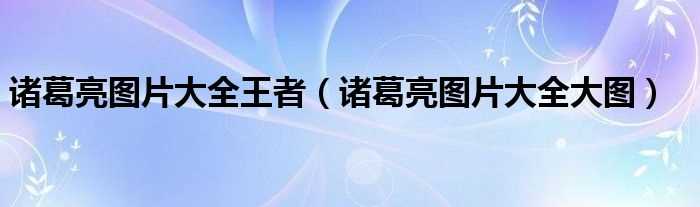 诸葛亮图片大全大图_诸葛亮图片大全王者(诸葛亮图片)