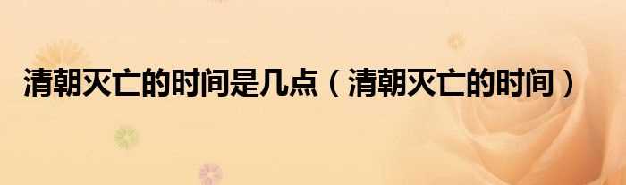 清朝灭亡的时间_清朝灭亡的时间是几点?(清朝灭亡时间)