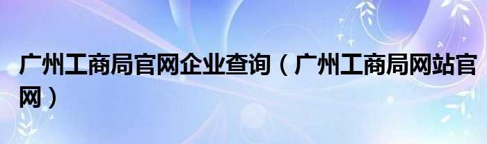 广州工商局网站官网_广州工商局官网企业查询(广州市工商局企业查询)