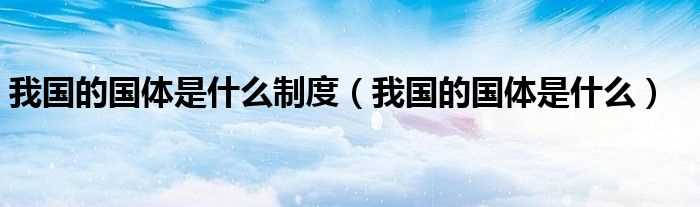 我国的国体是什么_我国的国体是什么制度?(我国的国体是什么)