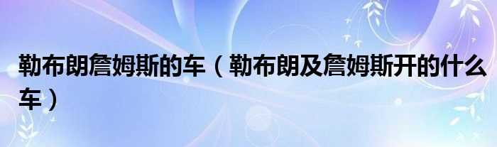 勒布朗及詹姆斯开的什么车_勒布朗詹姆斯的车?(勒布朗詹姆斯的车)