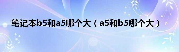 a5和b5哪个大_笔记本b5和a5哪个大?(a5和b5的本子哪个大)