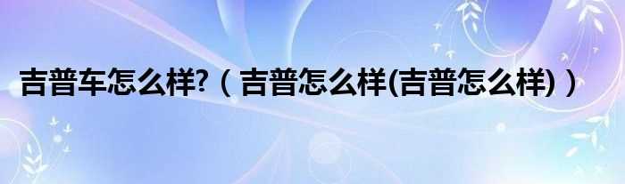 吉普怎么样(吉普怎么样_吉普车怎么样?)?(吉普怎么样)