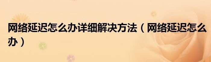 网络延迟怎么办_网络延迟怎么办详细解决办法步骤?(网络延迟怎么办)