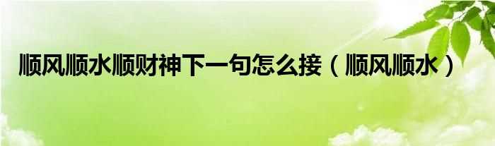 顺风顺水_顺风顺水顺财神下一句怎么接?(顺风顺水顺财神下一句怎么接)