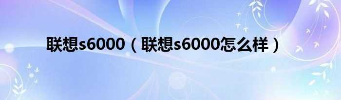 联想s6000怎么样_联想s6000?(s6000)