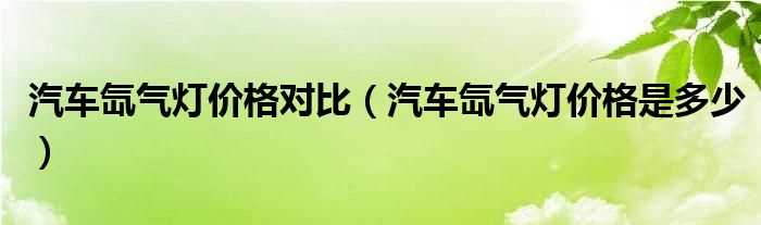 汽车氙气灯价格是多少_汽车氙气灯价格对比?(汽车氙气灯)