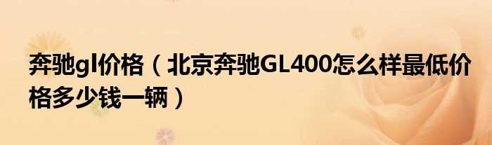 北京奔驰GL400怎么样最低价格多少钱一辆_奔驰gl价格?(奔驰gl多少钱)