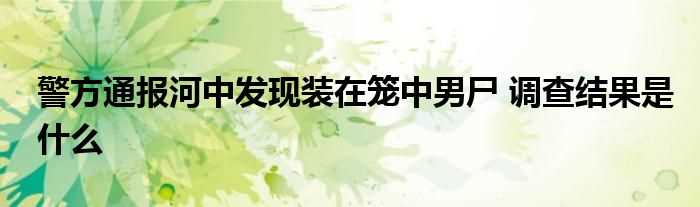 警方通报河中发现装在笼中男尸_调查结果是什么?(通报装在笼中男尸)