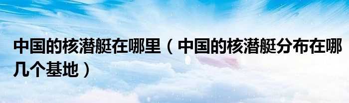 中国的核潜艇分布在哪几个基地_中国的核潜艇在哪里?(核潜艇基地)