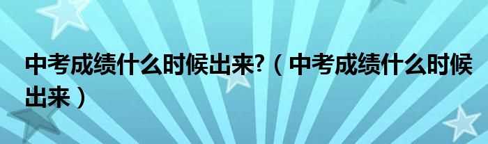 中考成绩什么时候出来_中考成绩什么时候出来?(中考分数什么时候出来)