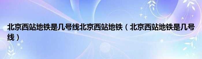 北京西站地铁是几号线_北京西站地铁是几号线北京西站地铁?(北京西站有地铁吗)