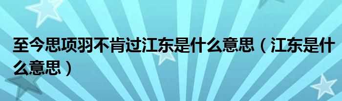 江东是什么意思_至今思项羽不肯过江东是什么意思?(至今思项羽不肯过江东)