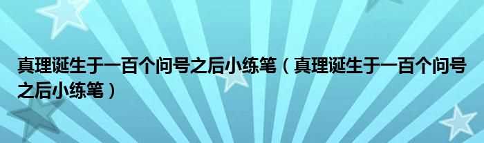 真理诞生于一百个问号之后小练笔_真理诞生于一百个问号之后小练笔(真理诞生于一百个问号之后小练笔)