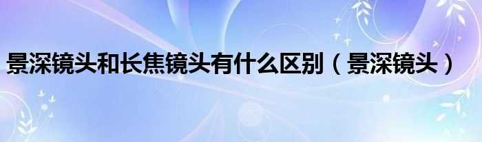 景深镜头_景深镜头和长焦镜头有什么区别?(景深镜头)