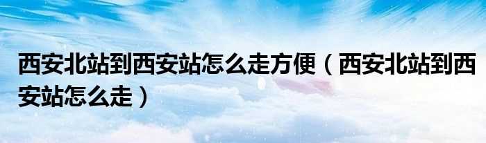 西安北站到西安站怎么走_西安北站到西安站怎么走方便?(西安北站到西安站)