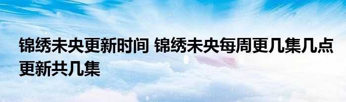 锦绣未央更新时间_锦绣未央每周更几集几点更新共几集?(锦绣未央更新时间)