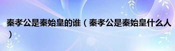 秦孝公是秦始皇什么人_秦孝公是秦始皇的谁?(秦孝公)