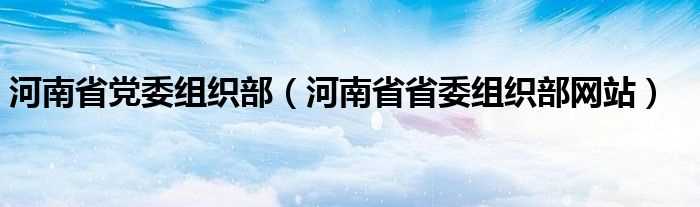 河南省省委组织部网站_河南省党委组织部(河南省委组织部网站)