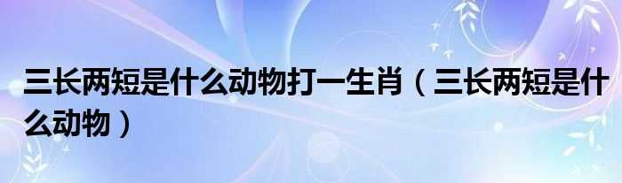 三长两短是什么动物_三长两短是什么动物打一生肖?(三长两短指什么生肖)