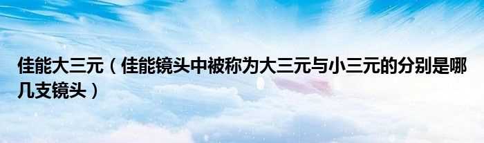 佳能镜头中被称为大三元与小三元的分别是哪几支镜头_佳能大三元?(佳能大三元)