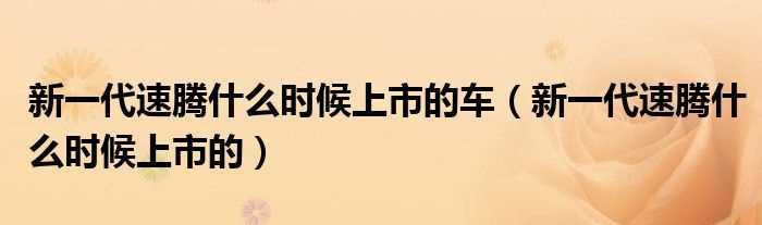 新一代速腾什么时候上市的_新一代速腾什么时候上市的车?(新速腾什么时候上市)