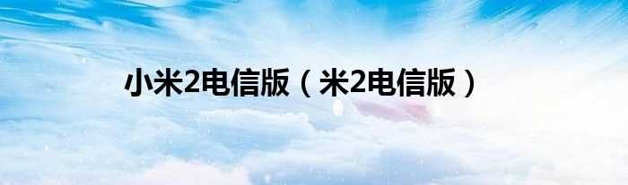 米2电信版_小米2电信版(小米2电信版能用移动卡吗)