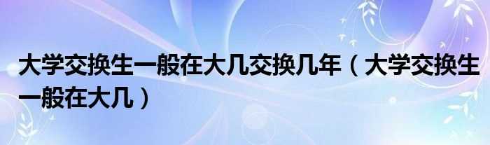 大学交换生一般在大几_大学交换生一般在大几交换几年?(大学交换生)