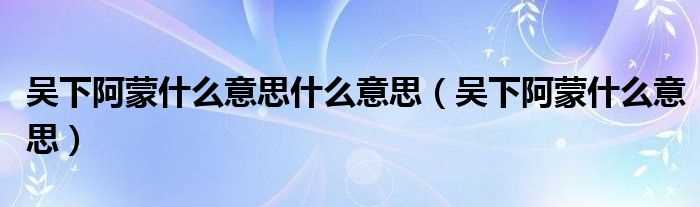 吴下阿蒙什么意思_吴下阿蒙什么意思什么意思?(吴下阿蒙什么意思)