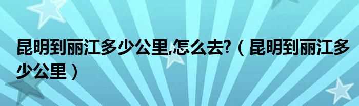 昆明到丽江多少公里_昆明到丽江多少公里_怎么去??(昆明到丽江)