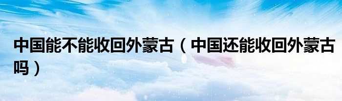 中国还能收回外蒙古吗?中国能不能收回外蒙古(中国还会收回蒙古国吗)