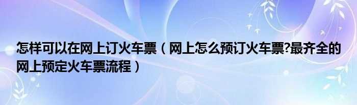 网上怎么预订火车票?最齐全的网上预定火车票流程_怎么样可以在网上订火车票?(火车票预订)