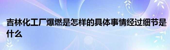 吉林化工厂爆燃是怎么样的具体事情经过细节是什么?(吉林化工厂爆燃)