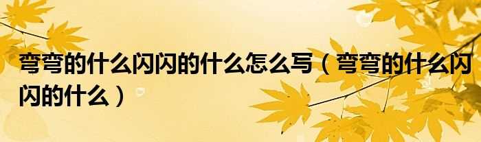 弯弯的什么闪闪的什么_弯弯的什么闪闪的什么怎么写?(弯弯的什么)