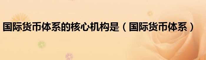 国际货币体系_国际货币体系的核心机构是(国际货币体系)