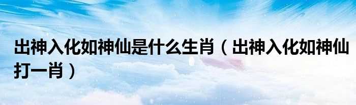 出神入化如神仙打一肖_出神入化如神仙是什么生肖?(出神入化是什么生肖)