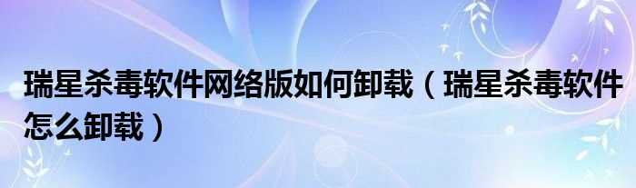 瑞星杀毒软件怎么卸载_瑞星杀毒软件网络版怎么卸载?(瑞星官网卸载)