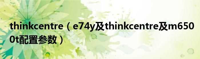 e74y及thinkcentre及m6500t配置参数_thinkcentre(thinkcentre e74y)