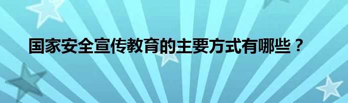 国家安全宣传教育的主要方式有哪些？?(国家安全宣传教育主要方式是什么)