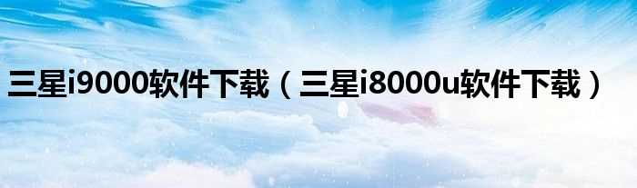 三星i8000u软件下载_三星i9000软件下载(三星i8000u软件下载)