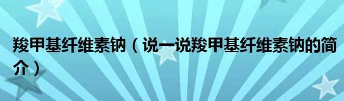 说一说羧甲基纤维素钠的简介_羧甲基纤维素钠(羧甲基纤维素钠)