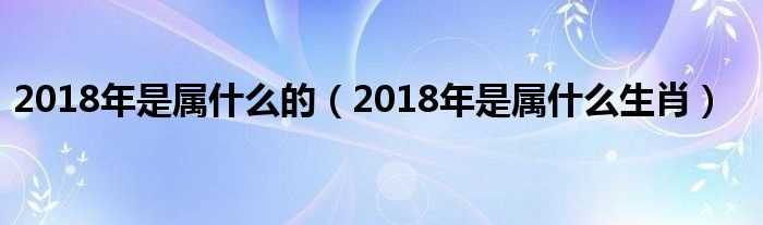 2018年是属什么生肖_2018年是属什么的?(2018年属什么生肖)