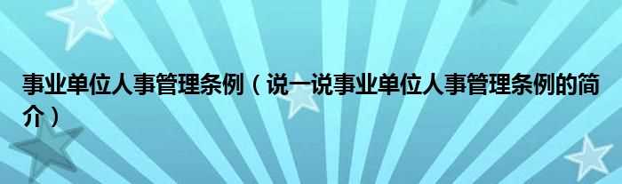 说一说事业单位人事管理条例的简介_事业单位人事管理条例(事业单位人事管理条例)