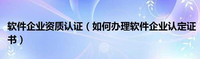 怎么办理软件企业认定证书_软件企业资质认证?(软件企业认证)