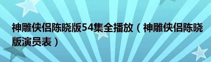 神雕侠侣陈晓版演员表_神雕侠侣陈晓版54集全播放(神雕侠侣陈晓版演员表)