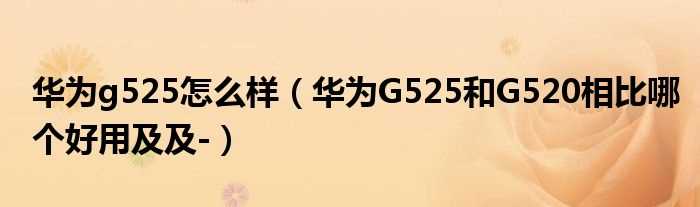 华为G525和G520相比哪个好用及及-_华为g525怎么样?(华为g525怎么样)