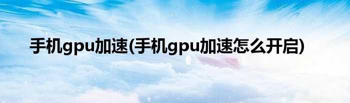 手机gpu加速怎么开启_手机gpu加速?(手机gpu加速)