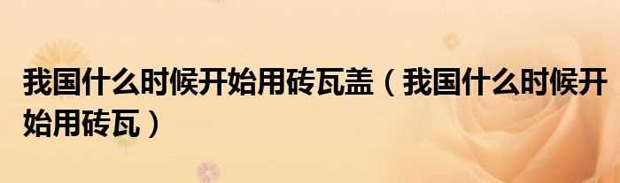 我国什么时候开始用砖瓦_我国什么时候开始用砖瓦盖?(我国什么时候用砖瓦)