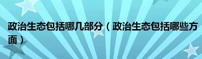 政治生态包括哪些方面_政治生态包括哪几部分?(政治生态)