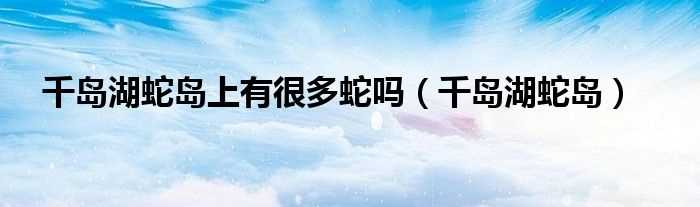 千岛湖蛇岛_千岛湖蛇岛上有很多蛇吗?(千岛湖蛇岛)